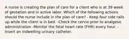 A nurse is creating the plan of care for a client who is at 39 week of gestation and in active labor. Which of the following actions should the nurse include in the plan of care? - Keep four side rails up while the client is in bed. -Check the cervix prior to analgesic administration -Monitor the fetal heart rate (FHR) every hour. -Insert an indwelling urinary catheter.