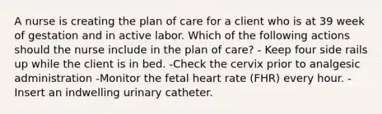 A nurse is creating the plan of care for a client who is at 39 week of gestation and in active labor. Which of the following actions should the nurse include in the plan of care? - Keep four side rails up while the client is in bed. -Check the cervix prior to analgesic administration -Monitor the fetal heart rate (FHR) every hour. -Insert an indwelling urinary catheter.