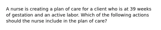 A nurse is creating a plan of care for a client who is at 39 weeks of gestation and an active labor. Which of the following actions should the nurse include in the plan of care?