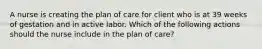 A nurse is creating the plan of care for client who is at 39 weeks of gestation and in active labor. Which of the following actions should the nurse include in the plan of care?