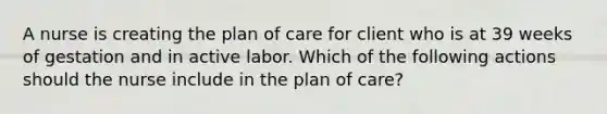 A nurse is creating the plan of care for client who is at 39 weeks of gestation and in active labor. Which of the following actions should the nurse include in the plan of care?