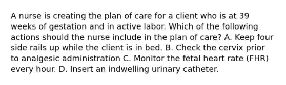 A nurse is creating the plan of care for a client who is at 39 weeks of gestation and in active labor. Which of the following actions should the nurse include in the plan of care? A. Keep four side rails up while the client is in bed. B. Check the cervix prior to analgesic administration C. Monitor the fetal heart rate (FHR) every hour. D. Insert an indwelling urinary catheter.