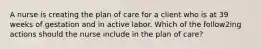 A nurse is creating the plan of care for a client who is at 39 weeks of gestation and in active labor. Which of the follow2ing actions should the nurse include in the plan of care?