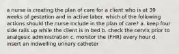 a nurse is creating the plan of care for a client who is at 39 weeks of gestation and in active labor. which of the following actions should the nurse include in the plan of care? a. keep four side rails up while the client is in bed b. check the cervix prior to analgesic administration c. monitor the (FHR) every hour d. insert an indwelling urinary catheter