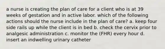 a nurse is creating the plan of care for a client who is at 39 weeks of gestation and in active labor. which of the following actions should the nurse include in the plan of care? a. keep four side rails up while the client is in bed b. check the cervix prior to analgesic administration c. monitor the (FHR) every hour d. insert an indwelling urinary catheter