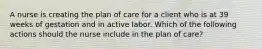 A nurse is creating the plan of care for a client who is at 39 weeks of gestation and in active labor. Which of the following actions should the nurse include in the plan of care?