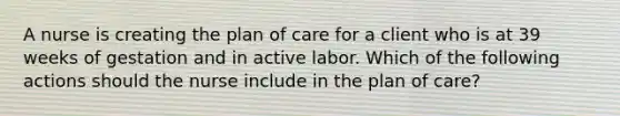 A nurse is creating the plan of care for a client who is at 39 weeks of gestation and in active labor. Which of the following actions should the nurse include in the plan of care?