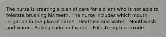 The nurse is creating a plan of care for a client who is not able to tolerate brushing his teeth. The nurse includes which mouth irrigation in the plan of care? - Dextrose and water - Mouthwash and water - Baking soda and water - Full-strength peroxide