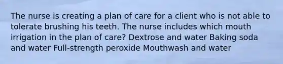 The nurse is creating a plan of care for a client who is not able to tolerate brushing his teeth. The nurse includes which mouth irrigation in the plan of care? Dextrose and water Baking soda and water Full-strength peroxide Mouthwash and water