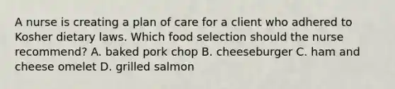 A nurse is creating a plan of care for a client who adhered to Kosher dietary laws. Which food selection should the nurse recommend? A. baked pork chop B. cheeseburger C. ham and cheese omelet D. grilled salmon