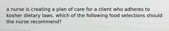 a nurse is creating a plan of care for a client who adheres to kosher dietary laws. which of the following food selections should the nurse recommend?