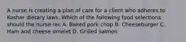 A nurse is creating a plan of care for a client who adheres to Kosher dietary laws. Which of the following food selections should the nurse rec A. Baked pork chop B. Cheeseburger C. Ham and cheese omelet D. Grilled salmon