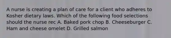 A nurse is creating a plan of care for a client who adheres to Kosher dietary laws. Which of the following food selections should the nurse rec A. Baked pork chop B. Cheeseburger C. Ham and cheese omelet D. Grilled salmon