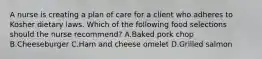 A nurse is creating a plan of care for a client who adheres to Kosher dietary laws. Which of the following food selections should the nurse recommend? A.Baked pork chop B.Cheeseburger C.Ham and cheese omelet D.Grilled salmon