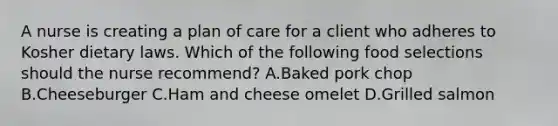 A nurse is creating a plan of care for a client who adheres to Kosher dietary laws. Which of the following food selections should the nurse recommend? A.Baked pork chop B.Cheeseburger C.Ham and cheese omelet D.Grilled salmon