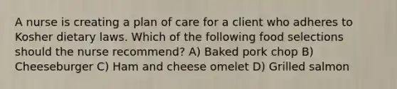 A nurse is creating a plan of care for a client who adheres to Kosher dietary laws. Which of the following food selections should the nurse recommend? A) Baked pork chop B) Cheeseburger C) Ham and cheese omelet D) Grilled salmon