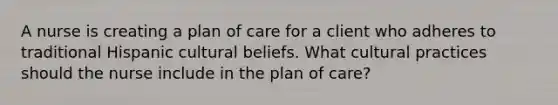 A nurse is creating a plan of care for a client who adheres to traditional Hispanic cultural beliefs. What cultural practices should the nurse include in the plan of care?