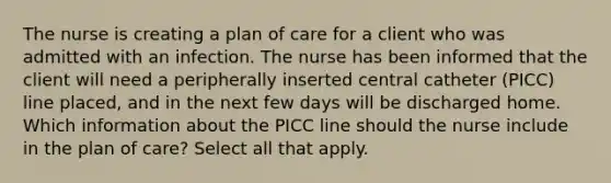 The nurse is creating a plan of care for a client who was admitted with an infection. The nurse has been informed that the client will need a peripherally inserted central catheter (PICC) line placed, and in the next few days will be discharged home. Which information about the PICC line should the nurse include in the plan of care? Select all that apply.