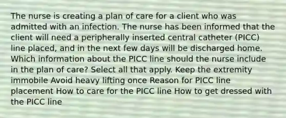 The nurse is creating a plan of care for a client who was admitted with an infection. The nurse has been informed that the client will need a peripherally inserted central catheter (PICC) line placed, and in the next few days will be discharged home. Which information about the PICC line should the nurse include in the plan of care? Select all that apply. Keep the extremity immobile Avoid heavy lifting once Reason for PICC line placement How to care for the PICC line How to get dressed with the PICC line