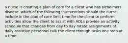 a nurse is creating a plan of care for a client who has alzheimers disease. which of the following interventions should the nurse include in the plan of care limit time for the client to perform activities allow the client to assist with ADLs provide an activity schedule that changes from day to day rotate assignments of daily assistive personnel talk the client through tasks one step at a time