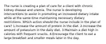 The nurse is creating a plan of care for a client with chronic kidney disease and uremia. The nurse is developing interventions to assist in promoting an increased dietary intake while at the same time maintaining necessary dietary restrictions. Which action should the nurse include in the plan of care? 1.Increase the amount of protein in the diet. 2.Increase the amount of potassium in the daily diet. 3.Maintain a diet high in calories with frequent snacks. 4.Encourage the client to eat a large breakfast and smaller meals later in the day.