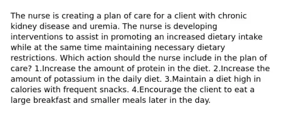 The nurse is creating a plan of care for a client with chronic kidney disease and uremia. The nurse is developing interventions to assist in promoting an increased dietary intake while at the same time maintaining necessary dietary restrictions. Which action should the nurse include in the plan of care? 1.Increase the amount of protein in the diet. 2.Increase the amount of potassium in the daily diet. 3.Maintain a diet high in calories with frequent snacks. 4.Encourage the client to eat a large breakfast and smaller meals later in the day.