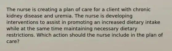 The nurse is creating a plan of care for a client with chronic kidney disease and uremia. The nurse is developing interventions to assist in promoting an increased dietary intake while at the same time maintaining necessary dietary restrictions. Which action should the nurse include in the plan of care?