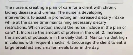 The nurse is creating a plan of care for a client with chronic kidney disease and uremia. The nurse is developing interventions to assist in promoting an increased dietary intake while at the same time maintaining necessary dietary restrictions. Which action should the nurse include in the plan of care? 1. Increase the amount of protein in the diet. 2. Increase the amount of potassium in the daily diet. 3. Maintain a diet high in calories with frequent snacks. 4. Encourage the client to eat a large breakfast and smaller meals later in the day.