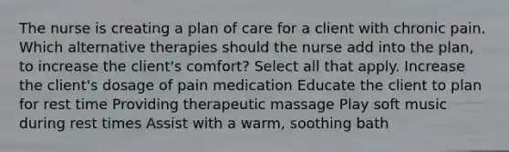 The nurse is creating a plan of care for a client with chronic pain. Which alternative therapies should the nurse add into the plan, to increase the client's comfort? Select all that apply. Increase the client's dosage of pain medication Educate the client to plan for rest time Providing therapeutic massage Play soft music during rest times Assist with a warm, soothing bath