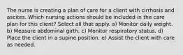 The nurse is creating a plan of care for a client with cirrhosis and ascites. Which nursing actions should be included in the care plan for this client? Select all that apply. a) Monitor daily weight. b) Measure abdominal girth. c) Monitor respiratory status. d) Place the client in a supine position. e) Assist the client with care as needed.