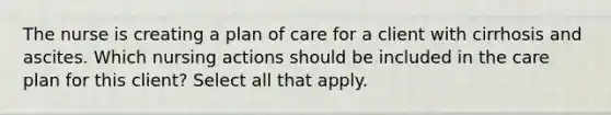 The nurse is creating a plan of care for a client with cirrhosis and ascites. Which nursing actions should be included in the care plan for this client? Select all that apply.