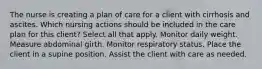 The nurse is creating a plan of care for a client with cirrhosis and ascites. Which nursing actions should be included in the care plan for this client? Select all that apply. Monitor daily weight. Measure abdominal girth. Monitor respiratory status. Place the client in a supine position. Assist the client with care as needed.