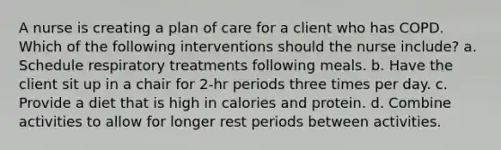 A nurse is creating a plan of care for a client who has COPD. Which of the following interventions should the nurse include? a. Schedule respiratory treatments following meals. b. Have the client sit up in a chair for 2-hr periods three times per day. c. Provide a diet that is high in calories and protein. d. Combine activities to allow for longer rest periods between activities.