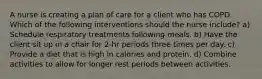 A nurse is creating a plan of care for a client who has COPD. Which of the following interventions should the nurse include? a) Schedule respiratory treatments following meals. b) Have the client sit up in a chair for 2-hr periods three times per day. c) Provide a diet that is high in calories and protein. d) Combine activities to allow for longer rest periods between activities.