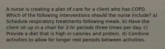 A nurse is creating a plan of care for a client who has COPD. Which of the following interventions should the nurse include? a) Schedule respiratory treatments following meals. b) Have the client sit up in a chair for 2-hr periods three times per day. c) Provide a diet that is high in calories and protein. d) Combine activities to allow for longer rest periods between activities.