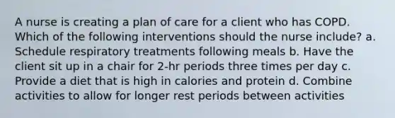 A nurse is creating a plan of care for a client who has COPD. Which of the following interventions should the nurse include? a. Schedule respiratory treatments following meals b. Have the client sit up in a chair for 2-hr periods three times per day c. Provide a diet that is high in calories and protein d. Combine activities to allow for longer rest periods between activities