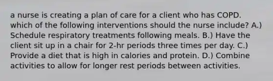 a nurse is creating a plan of care for a client who has COPD. which of the following interventions should the nurse include? A.) Schedule respiratory treatments following meals. B.) Have the client sit up in a chair for 2-hr periods three times per day. C.) Provide a diet that is high in calories and protein. D.) Combine activities to allow for longer rest periods between activities.