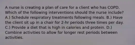 A nurse is creating a plan of care for a client who has COPD. Which of the following interventions should the nurse include? A.) Schedule respiratory treatments following meals. B.) Have the client sit up in a chair for 2-hr periods three times per day. C.) Provide a diet that is high in calories and protein. D.) Combine activities to allow for longer rest periods between activities.