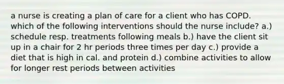 a nurse is creating a plan of care for a client who has COPD. which of the following interventions should the nurse include? a.) schedule resp. treatments following meals b.) have the client sit up in a chair for 2 hr periods three times per day c.) provide a diet that is high in cal. and protein d.) combine activities to allow for longer rest periods between activities