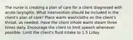 The nurse is creating a plan of care for a client diagnosed with acute laryngitis. What intervention should be included in the client's plan of care? Place warm washcloths on the client's throat, as needed. Have the client inhale warm steam three times daily. Encourage the client to limit speech whenever possible. Limit the client's fluid intake to 1.5 L/day.