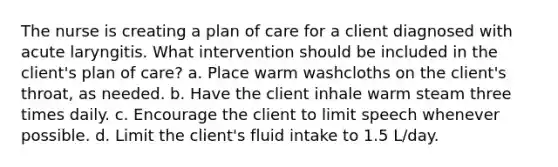 The nurse is creating a plan of care for a client diagnosed with acute laryngitis. What intervention should be included in the client's plan of care? a. Place warm washcloths on the client's throat, as needed. b. Have the client inhale warm steam three times daily. c. Encourage the client to limit speech whenever possible. d. Limit the client's fluid intake to 1.5 L/day.