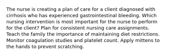 The nurse is creating a plan of care for a client diagnosed with cirrhosis who has experienced gastrointestinal bleeding. Which nursing intervention is most important for the nurse to perform for the​ client? Plan for consistent nursing care assignments. Teach the family the importance of maintaining diet restrictions. Monitor coagulation studies and platelet count. Apply mittens to the hands to prevent scratching.