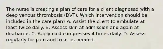 The nurse is creating a plan of care for a client diagnosed with a deep venous thrombosis​ (DVT). Which intervention should be included in the care​ plan? A. Assist the client to ambulate at least twice daily. B. Assess skin at admission and again at discharge. C. Apply cold compresses 4 times daily. D. Assess regularly for pain and treat as needed.