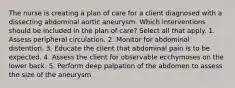 The nurse is creating a plan of care for a client diagnosed with a dissecting abdominal aortic aneurysm. Which interventions should be included in the plan of care? Select all that apply. 1. Assess peripheral circulation. 2. Monitor for abdominal distention. 3. Educate the client that abdominal pain is to be expected. 4. Assess the client for observable ecchymoses on the lower back. 5. Perform deep palpation of the abdomen to assess the size of the aneurysm