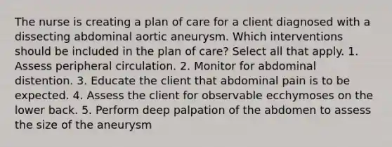 The nurse is creating a plan of care for a client diagnosed with a dissecting abdominal aortic aneurysm. Which interventions should be included in the plan of care? Select all that apply. 1. Assess peripheral circulation. 2. Monitor for abdominal distention. 3. Educate the client that abdominal pain is to be expected. 4. Assess the client for observable ecchymoses on the lower back. 5. Perform deep palpation of the abdomen to assess the size of the aneurysm