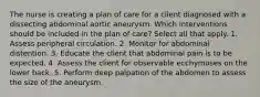 The nurse is creating a plan of care for a client diagnosed with a dissecting abdominal aortic aneurysm. Which interventions should be included in the plan of care? Select all that apply. 1. Assess peripheral circulation. 2. Monitor for abdominal distention. 3. Educate the client that abdominal pain is to be expected. 4. Assess the client for observable ecchymoses on the lower back. 5. Perform deep palpation of the abdomen to assess the size of the aneurysm.