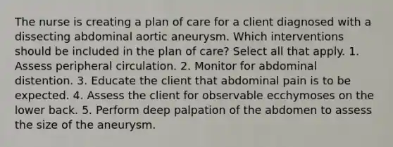 The nurse is creating a plan of care for a client diagnosed with a dissecting abdominal aortic aneurysm. Which interventions should be included in the plan of care? Select all that apply. 1. Assess peripheral circulation. 2. Monitor for abdominal distention. 3. Educate the client that abdominal pain is to be expected. 4. Assess the client for observable ecchymoses on the lower back. 5. Perform deep palpation of the abdomen to assess the size of the aneurysm.