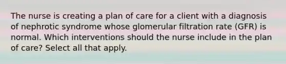 The nurse is creating a plan of care for a client with a diagnosis of nephrotic syndrome whose glomerular filtration rate (GFR) is normal. Which interventions should the nurse include in the plan of care? Select all that apply.