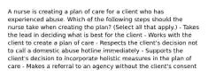 A nurse is creating a plan of care for a client who has experienced abuse. Which of the following steps should the nurse take when creating the plan? (Select all that apply.) - Takes the lead in deciding what is best for the client - Works with the client to create a plan of care - Respects the client's decision not to call a domestic abuse hotline immediately - Supports the client's decision to incorporate holistic measures in the plan of care - Makes a referral to an agency without the client's consent