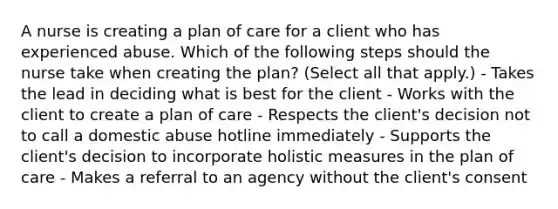 A nurse is creating a plan of care for a client who has experienced abuse. Which of the following steps should the nurse take when creating the plan? (Select all that apply.) - Takes the lead in deciding what is best for the client - Works with the client to create a plan of care - Respects the client's decision not to call a domestic abuse hotline immediately - Supports the client's decision to incorporate holistic measures in the plan of care - Makes a referral to an agency without the client's consent